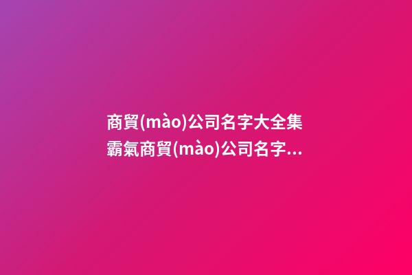 商貿(mào)公司名字大全集 霸氣商貿(mào)公司名字大全集-第1張-公司起名-玄機(jī)派